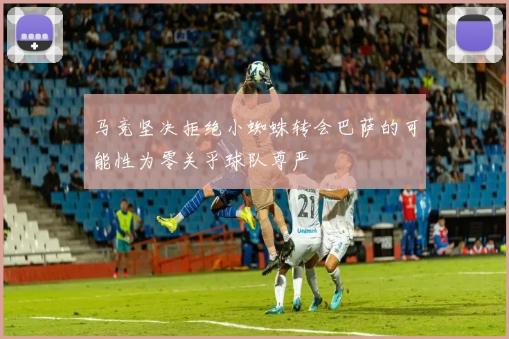 马竞坚决拒绝小蜘蛛转会巴萨的可能性为零关乎球队尊严