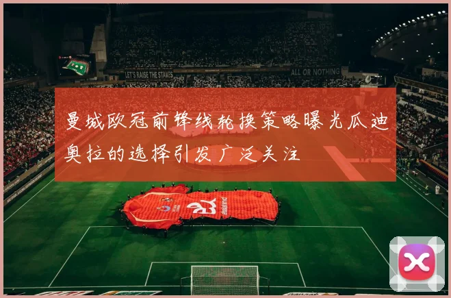 曼城欧冠前锋线轮换策略曝光瓜迪奥拉的选择引发广泛关注