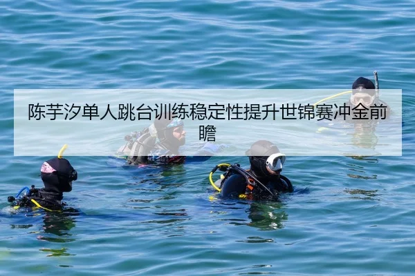 陈芋汐单人跳台训练稳定性提升世锦赛冲金前瞻