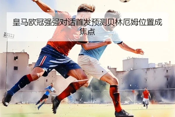 皇马欧冠强强对话首发预测贝林厄姆位置成焦点